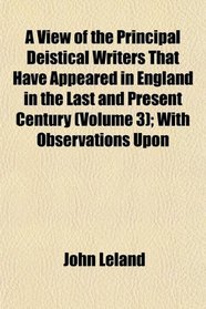 A View of the Principal Deistical Writers That Have Appeared in England in the Last and Present Century (Volume 3); With Observations Upon