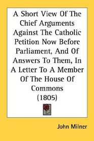 A Short View Of The Chief Arguments Against The Catholic Petition Now Before Parliament, And Of Answers To Them, In A Letter To A Member Of The House Of Commons (1805)