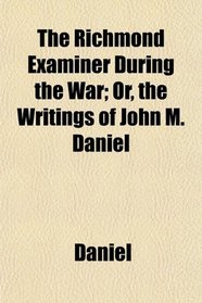 The Richmond Examiner During the War; Or, the Writings of John M. Daniel