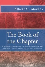 The Book of the Chapter: Or Monitorial Instructions, in the Degrees of Mark, Past and Most Excellent Master, and the Holy Royal Arch