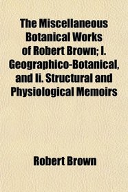 The Miscellaneous Botanical Works of Robert Brown; I. Geographico-Botanical, and Ii. Structural and Physiological Memoirs