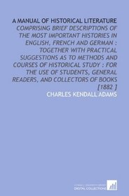 A Manual of Historical Literature: Comprising Brief Descriptions of the Most Important Histories in English, French and German : Together With Practical ... Readers, and Collectors of Books [1882 ]