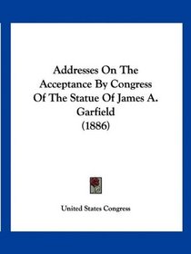 Addresses On The Acceptance By Congress Of The Statue Of James A. Garfield (1886)