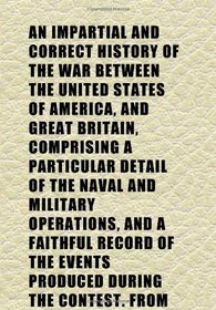 An Impartial and Correct History of the War Between the United States of America, and Great Britain, Comprising a Particular Detail of the