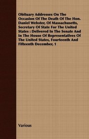 Obituary Addresses On The Occasion Of The Death Of The Hon. Daniel Webster, Of Massachusetts, Secretary Of State For The United States: Delivered In The ... States, Fourteenth And Fifteenth December, 1