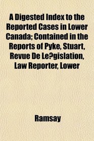 A Digested Index to the Reported Cases in Lower Canada; Contained in the Reports of Pyke, Stuart, Revue De Legislation, Law Reporter, Lower