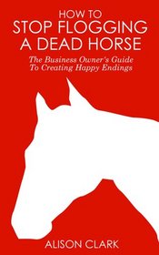 How To Stop Flogging A Dead Horse: The Business Owner's Guide To Creating Happy Endings