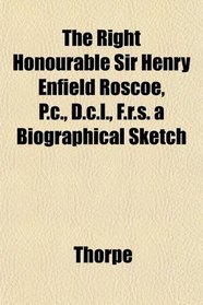The Right Honourable Sir Henry Enfield Roscoe, P.c., D.c.l., F.r.s. a Biographical Sketch