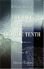 The Life and Pontificate of Leo the Tenth: With Henke's Notes Translated from German into the English, Added to the Last Volume. Volume 4