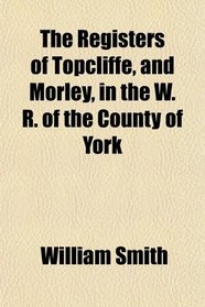 The Registers of Topcliffe, and Morley, in the W. R. of the County of York
