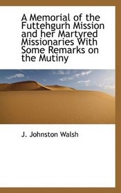 A Memorial of the Futtehgurh Mission and her Martyred Missionaries With Some Remarks on the Mutiny