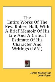 The Entire Works Of The Rev. Robert Hall, With A Brief Memoir Of His Life And A Critical Estimate Of His Character And Writings (1831)