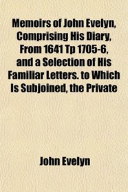 Memoirs of John Evelyn, Comprising His Diary, From 1641 Tp 1705-6, and a Selection of His Familiar Letters. to Which Is Subjoined, the Private