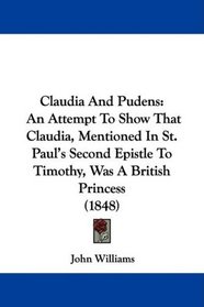 Claudia And Pudens: An Attempt To Show That Claudia, Mentioned In St. Paul's Second Epistle To Timothy, Was A British Princess (1848)