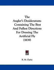 The Angler's Desideratum: Containing The Best And Fullest Directions For Dressing The Artificial Fly (1839)