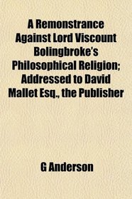 A Remonstrance Against Lord Viscount Bolingbroke's Philosophical Religion; Addressed to David Mallet Esq., the Publisher