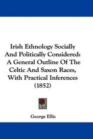 Irish Ethnology Socially And Politically Considered: A General Outline Of The Celtic And Saxon Races, With Practical Inferences (1852)