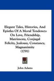Elegant Tales, Histories, And Epistles Of A Moral Tendency: On Love, Friendship, Matrimony, Conjugal Felicity, Jealousy, Constancy, Magnanimity (1791)