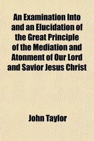 An Examination Into and an Elucidation of the Great Principle of the Mediation and Atonment of Our Lord and Savior Jesus Christ