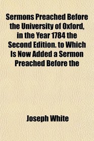 Sermons Preached Before the University of Oxford, in the Year 1784 the Second Edition. to Which Is Now Added a Sermon Preached Before the