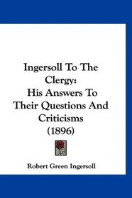 Ingersoll To The Clergy: His Answers To Their Questions And Criticisms (1896)
