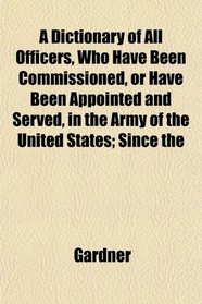 A Dictionary of All Officers, Who Have Been Commissioned, or Have Been Appointed and Served, in the Army of the United States; Since the