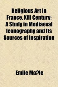 Religious Art in France, Xiii Century; A Study in Mediaeval Iconography and Its Sources of Inspiration