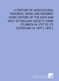 A Century of Agricultural Progress, Being One Hundred Years' History of the Bath and West of England Society, From Its Birth in 1777 to Its Centenary in 1877 [ 1879 ]