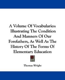 A Volume Of Vocabularies: Illustrating The Condition And Manners Of Our Forefathers, As Well As The History Of The Forms Of Elementary Education