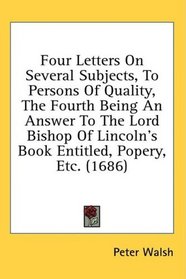 Four Letters On Several Subjects, To Persons Of Quality, The Fourth Being An Answer To The Lord Bishop Of Lincoln's Book Entitled, Popery, Etc. (1686)