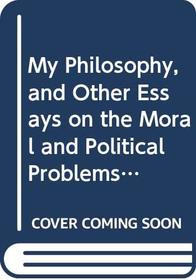 My Philosophy, and Other Essays on the Moral and Political Problems of Our Time: And Other Essays on the Moral and Political Problems of Our Time