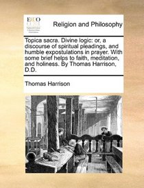 Topica sacra. Divine logic: or, a discourse of spiritual pleadings, and humble expostulations in prayer. With some brief helps to faith, meditation, and holiness. By Thomas Harrison, D.D.
