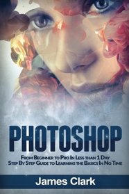 Photoshop: From Beginner to Pro In Less than 1 Day - Step By Step Guide to Learning the Basics In No Time (Digital Photography, Graphic Design, Photo Editing) (Volume 1)