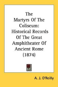 The Martyrs Of The Coliseum: Historical Records Of The Great Amphitheater Of Ancient Rome (1874)