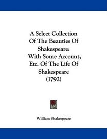 A Select Collection Of The Beauties Of Shakespeare: With Some Account, Etc. Of The Life Of Shakespeare (1792)