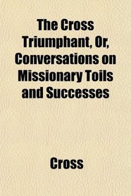 The Cross Triumphant, Or, Conversations on Missionary Toils and Successes