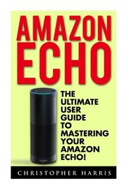 Amazon Echo: The Ultimate User Guide To Mastering Your Amazon Echo! (Amazon Echo User Guide, Amazon Echo, Amazon Fire Phone)