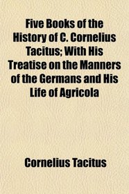 Five Books of the History of C. Cornelius Tacitus; With His Treatise on the Manners of the Germans and His Life of Agricola