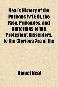Neal's History of the Puritans (v.1); Or, the Rise, Principles, and Sufferings of the Protestant Dissenters, to the Glorious ra of the