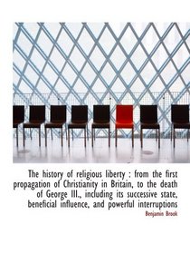 The history of religious liberty : from the first propagation of Christianity in Britain, to the dea