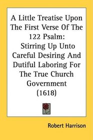 A Little Treatise Upon The First Verse Of The 122 Psalm: Stirring Up Unto Careful Desiring And Dutiful Laboring For The True Church Government (1618)