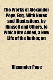 The Works of Alexander Pope, Esq., With Notes and Illustrations, by Himself and Others. to Which Are Added, a New Life of the Author