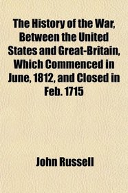The History of the War, Between the United States and Great-Britain, Which Commenced in June, 1812, and Closed in Feb. 1715