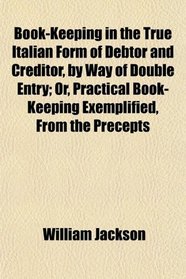 Book-Keeping in the True Italian Form of Debtor and Creditor, by Way of Double Entry; Or, Practical Book-Keeping Exemplified, From the Precepts