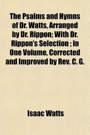 The Psalms and Hymns of Dr. Watts, Arranged by Dr. Rippon; With Dr. Rippon's Selection ; in One Volume, Corrected and Improved by Rev. C. G.
