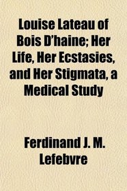 Louise Lateau of Bois D'haine; Her Life, Her Ecstasies, and Her Stigmata, a Medical Study