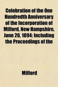 Celebration of the One Hundredth Anniversary of the Incorporation of Milford, New Hampshire, June 26, 1894; Including the Proceedings of the