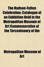 The Hudson-Fulton Celebration; Catalogue of an Exhibition Held in the Metropolitan Museum of Art Commemorative of the Tercentenary of the