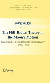The Hill-Brown Theory of the Moon's Motion: Its Coming-to-be and Short-lived Ascendancy (1877-1984) (Sources and Studies in the History of Mathematics and Physical Sciences)