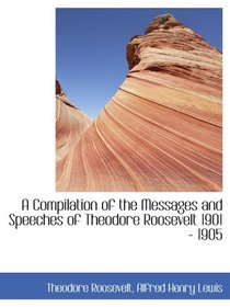 A Compilation of the Messages and Speeches of Theodore Roosevelt 1901 - 1905
